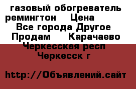 газовый обогреватель ремингтон  › Цена ­ 4 000 - Все города Другое » Продам   . Карачаево-Черкесская респ.,Черкесск г.